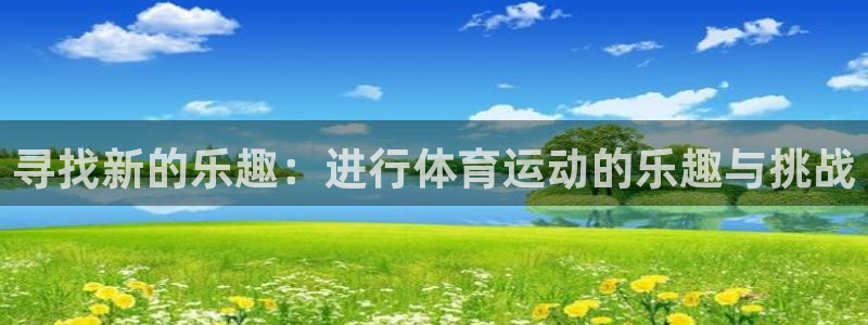 尊龙官方正版app集团官网首页网址：寻找新的乐趣：进
